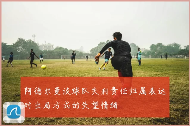 阿德尔曼谈球队失利责任归属表达对出局方式的失望情绪