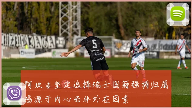 阿坎吉坚定选择瑞士国籍强调归属感源于内心而非外在因素