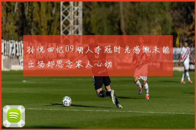 孙悦回忆09湖人夺冠时光感慨未能出场却思念家人心切