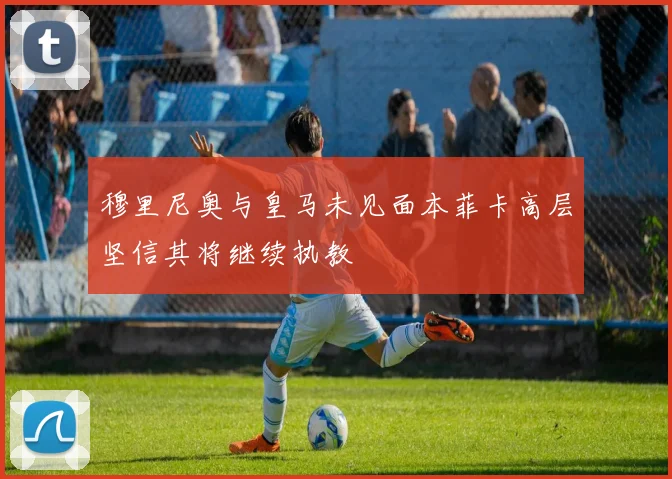 穆里尼奥与皇马未见面本菲卡高层坚信其将继续执教