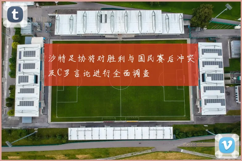 沙特足协将对胜利与国民赛后冲突及C罗言论进行全面调查