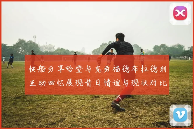 快船分享哈登与克劳福德布拉德利互动回忆展现昔日情谊与现状对比