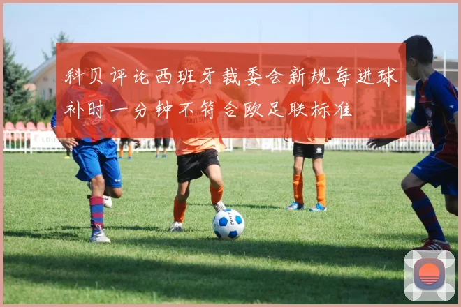 科贝评论西班牙裁委会新规每进球补时一分钟不符合欧足联标准