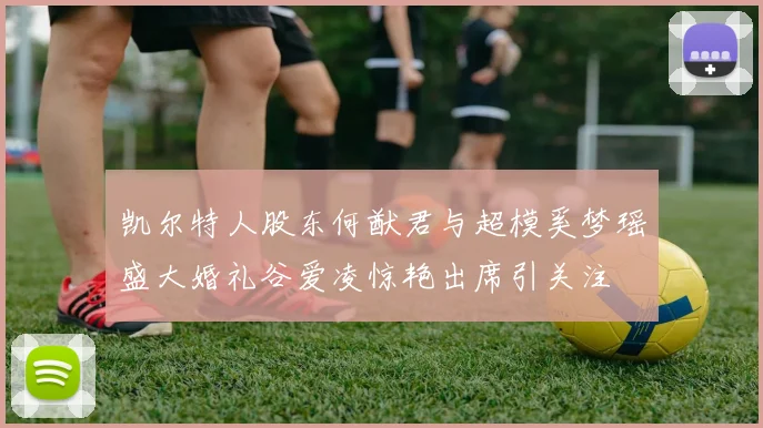 凯尔特人股东何猷君与超模奚梦瑶盛大婚礼谷爱凌惊艳出席引关注