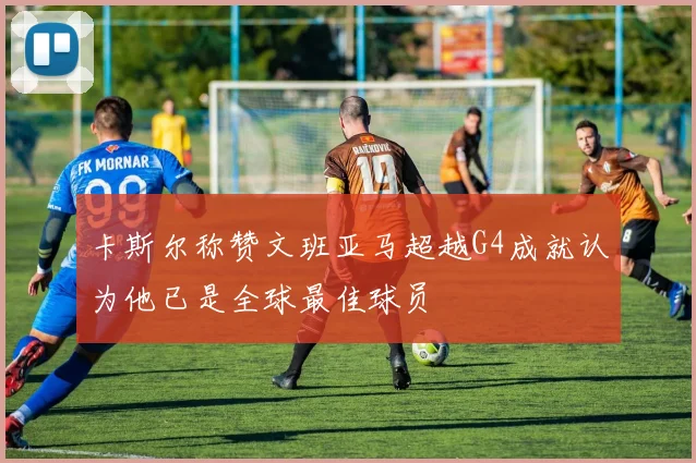 卡斯尔称赞文班亚马超越G4成就认为他已是全球最佳球员