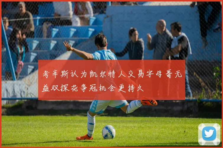 考辛斯认为凯尔特人交易字母哥无益双探花争冠机会更持久