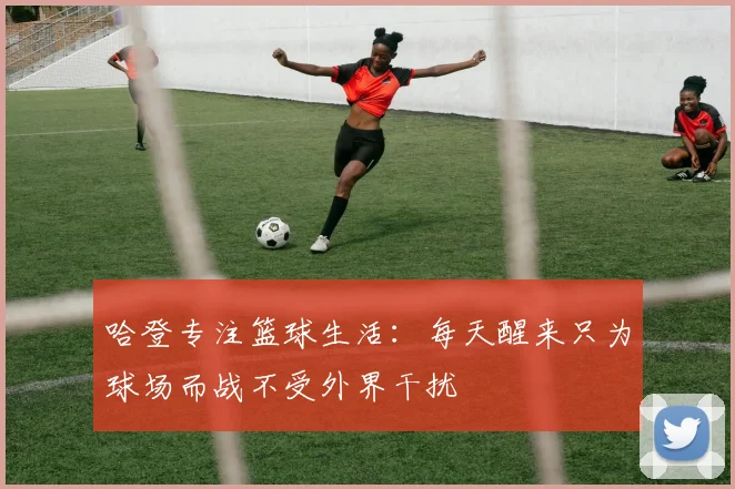 哈登专注篮球生活：每天醒来只为球场而战不受外界干扰
