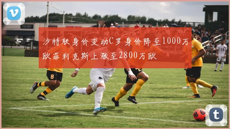 沙特联身价变动C罗身价降至1000万欧菲利克斯上涨至2800万欧