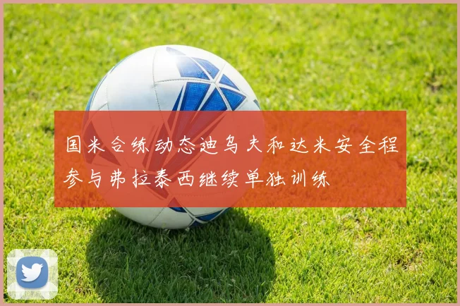 国米合练动态迪乌夫和达米安全程参与弗拉泰西继续单独训练