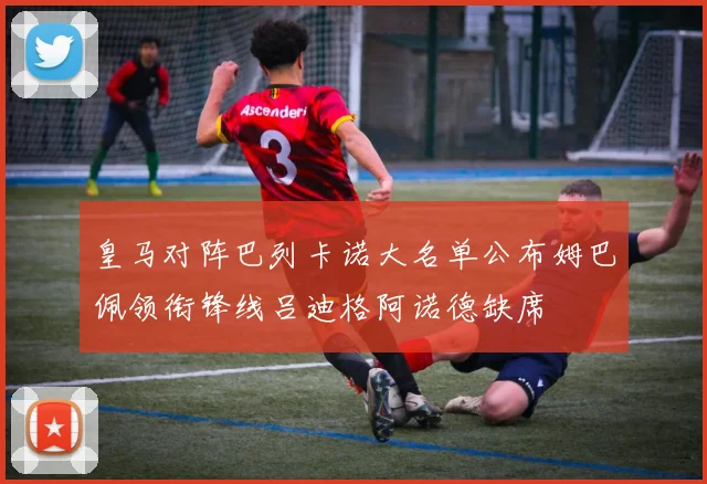 皇马对阵巴列卡诺大名单公布姆巴佩领衔锋线吕迪格阿诺德缺席