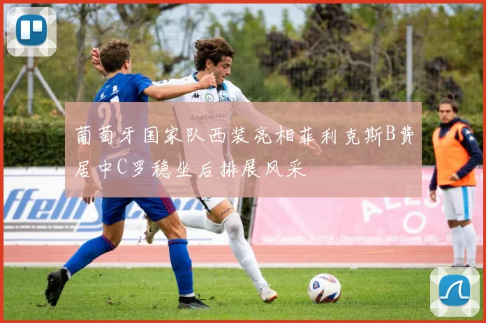 葡萄牙国家队西装亮相菲利克斯B费居中C罗稳坐后排展风采