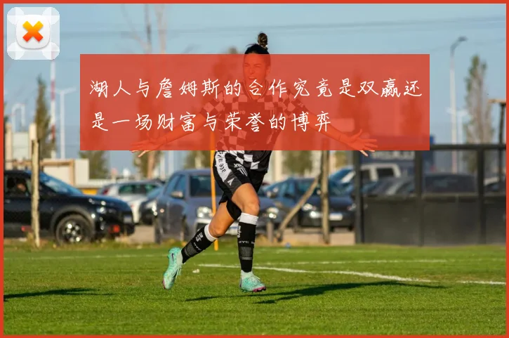 湖人与詹姆斯的合作究竟是双赢还是一场财富与荣誉的博弈