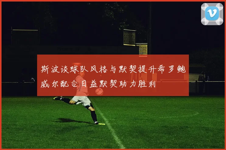 斯波谈球队风格与默契提升希罗鲍威尔配合日益默契助力胜利